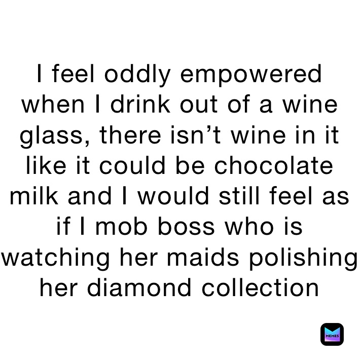 I feel oddly empowered when I drink out of a wine glass, there isn’t wine in it like it could be chocolate milk and I would still feel as if I mob boss who is  watching her maids polishing her diamond collection 