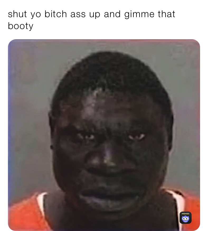 shut yo bitch ass up and gimme that booty