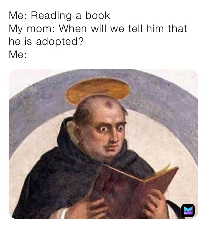 Me: Reading a book
My mom: When will we tell him that he is adopted?
Me: