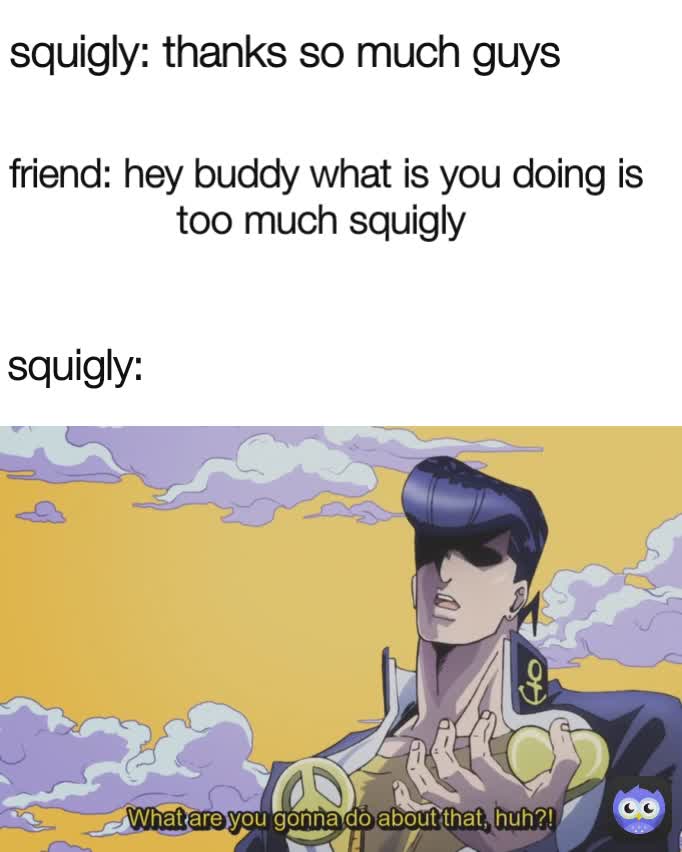 squigly: friend: hey buddy what is you doing is too much squigly  *squigly is school* squigly: thanks so much guys 