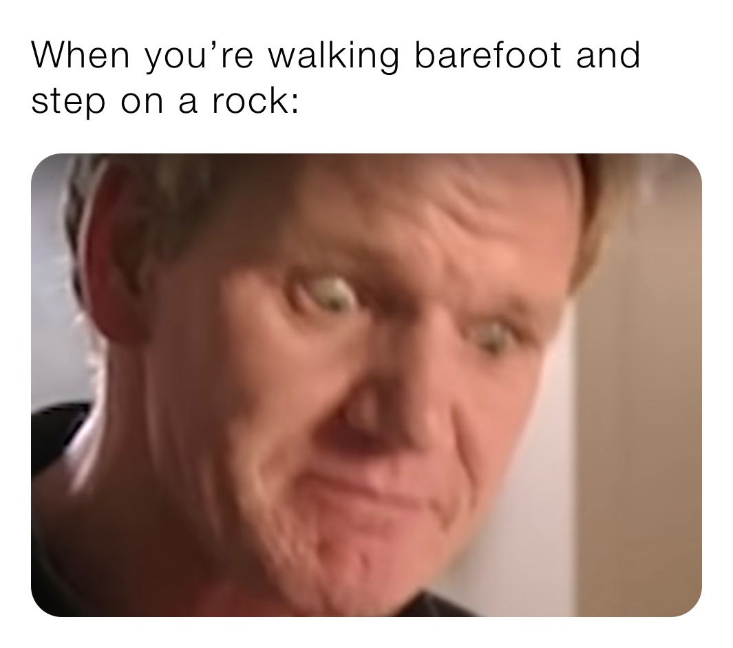 When you’re walking barefoot and step on a rock: