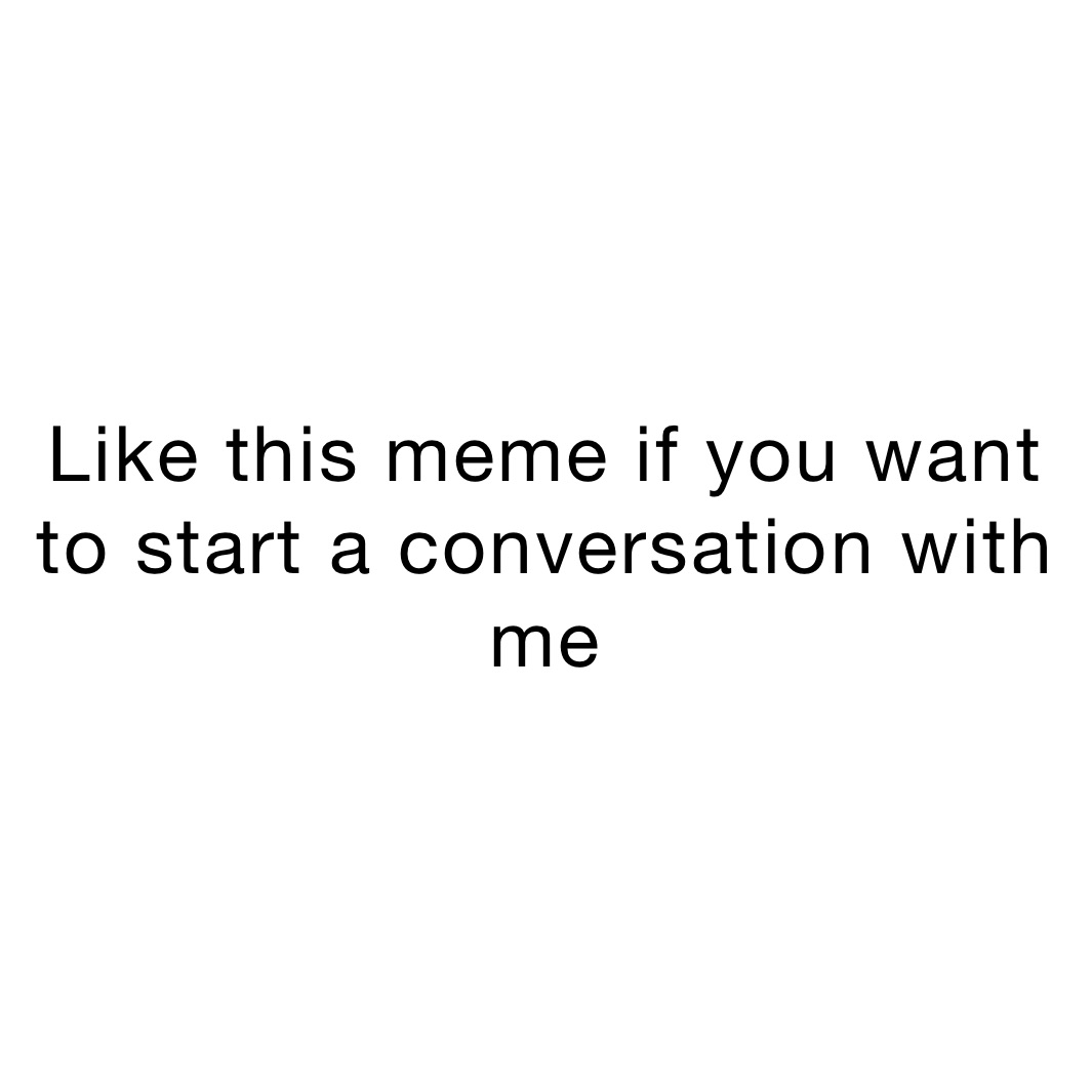 Like this meme if you want to start a conversation with me