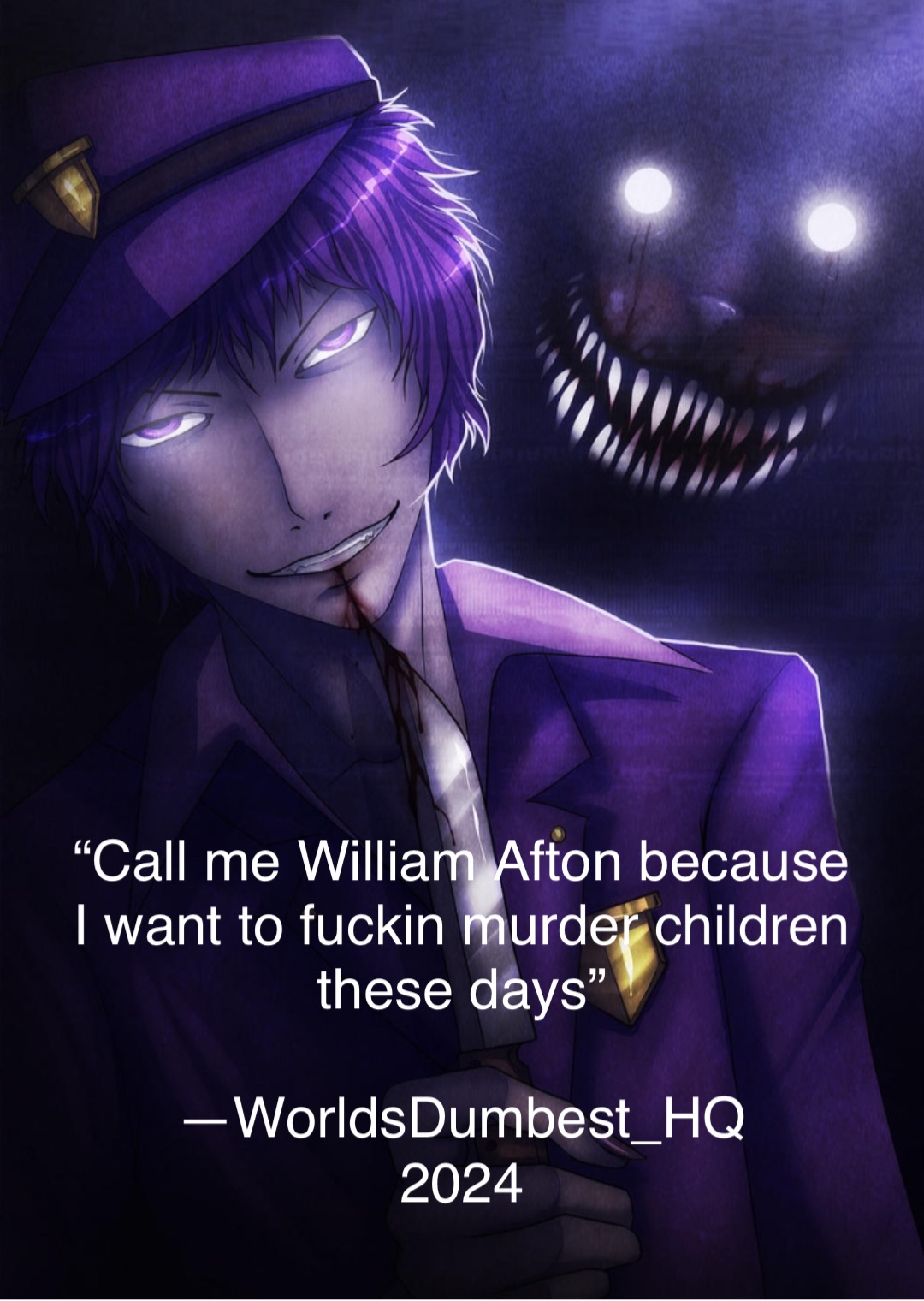 “Call me William Afton because
I want to fuckin murder children
these days”

—WorldsDumbest_HQ
2024