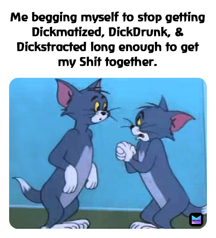 Me begging myself to stop getting Dickmatized, DickDrunk, & Dickstracted long enough to get my Shit together.
