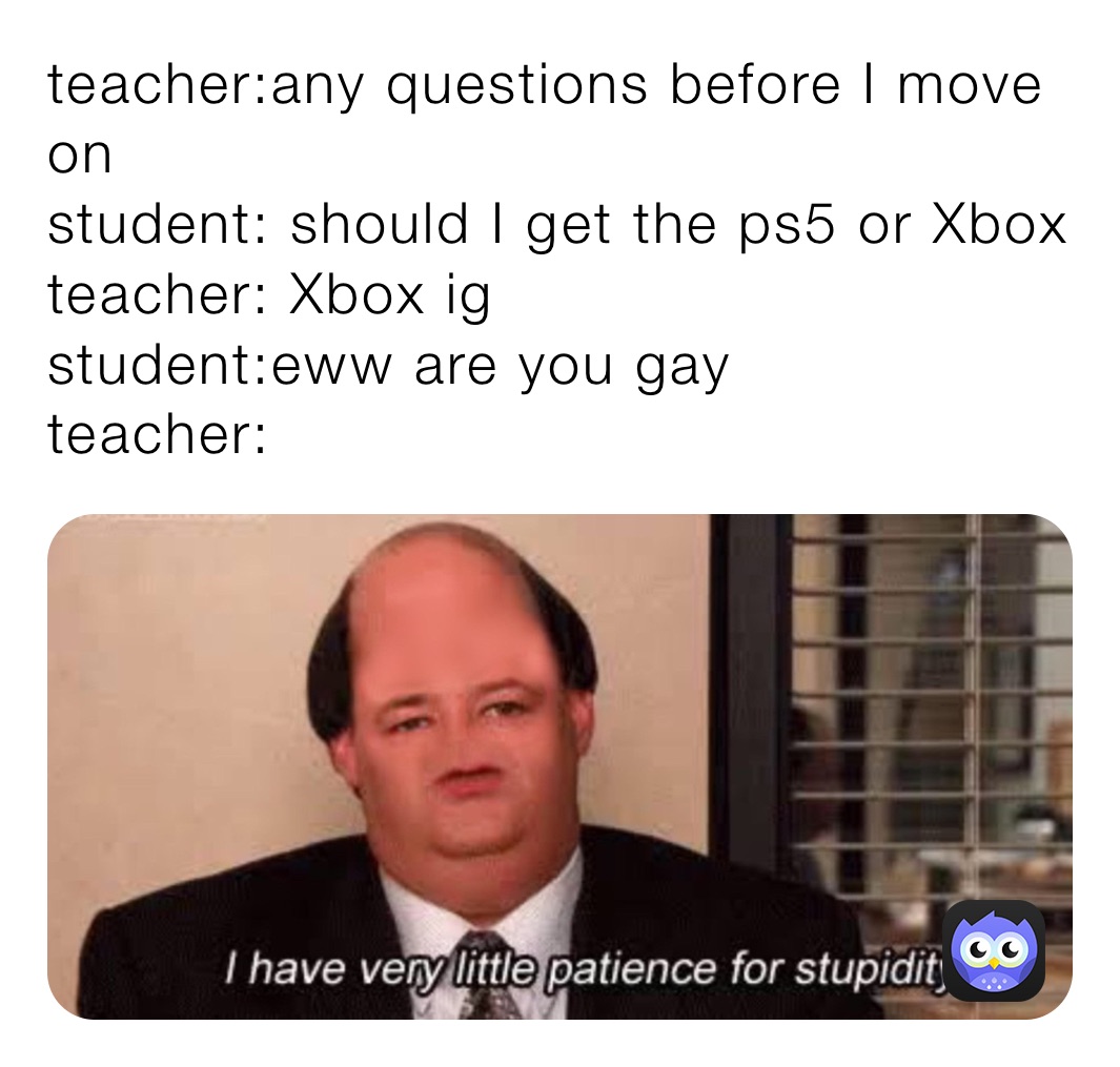 teacher:any questions before I move on 
student: should I get the ps5 or Xbox 
teacher: Xbox ig 
student:eww are you gay 
teacher: