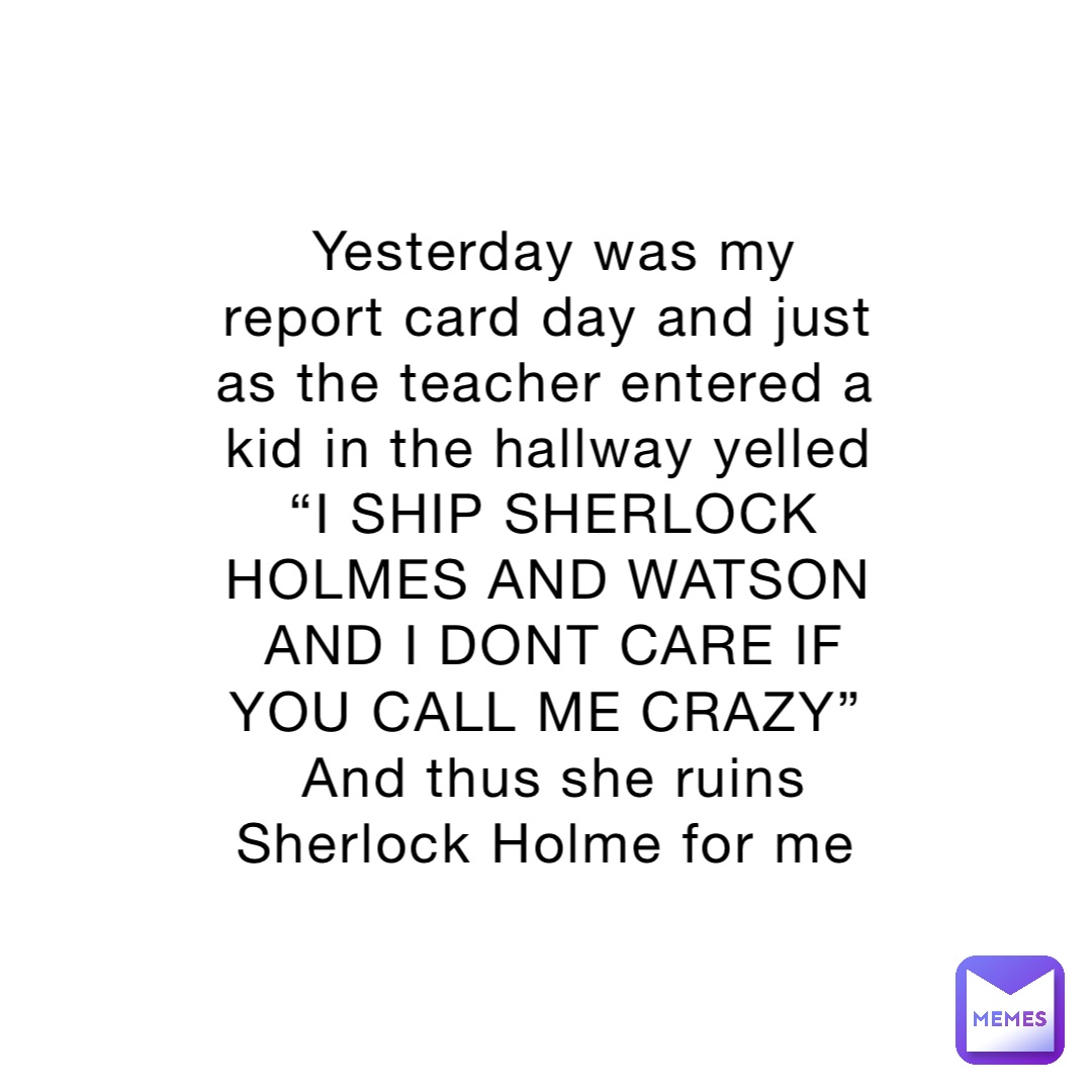 Yesterday was my report card day and just as the teacher entered a kid in the hallway yelled “I SHIP SHERLOCK HOLMES AND WATSON AND I DONT CARE IF YOU CALL ME CRAZY”
And thus she ruins Sherlock Holme for me