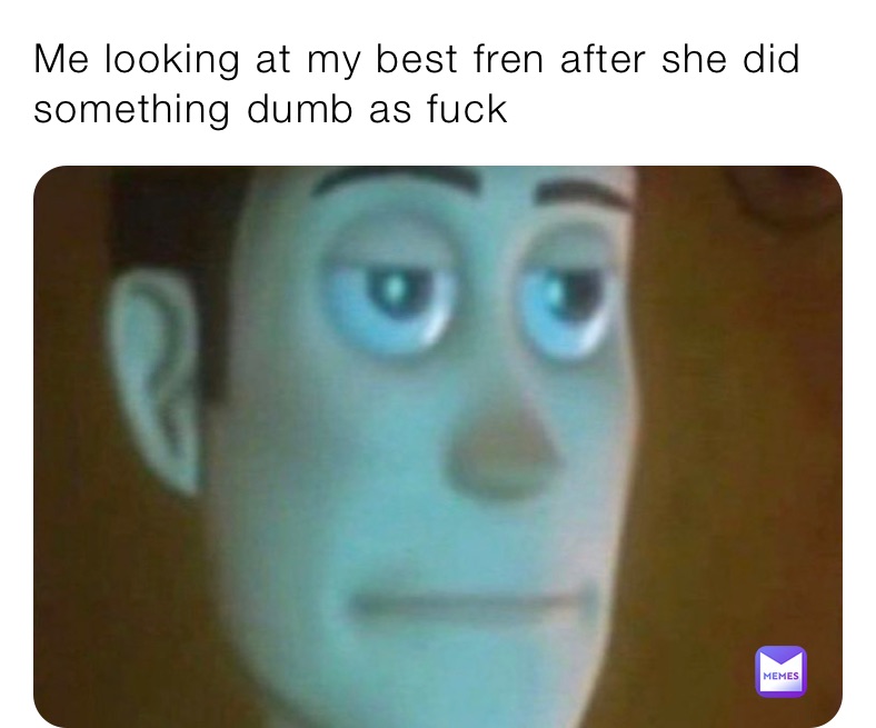 Me looking at my best fren after she did something dumb as fuck