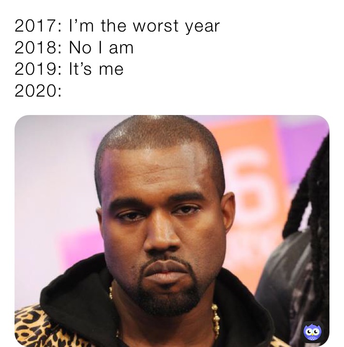 2017: I’m the worst year
2018: No I am
2019: It’s me
2020: