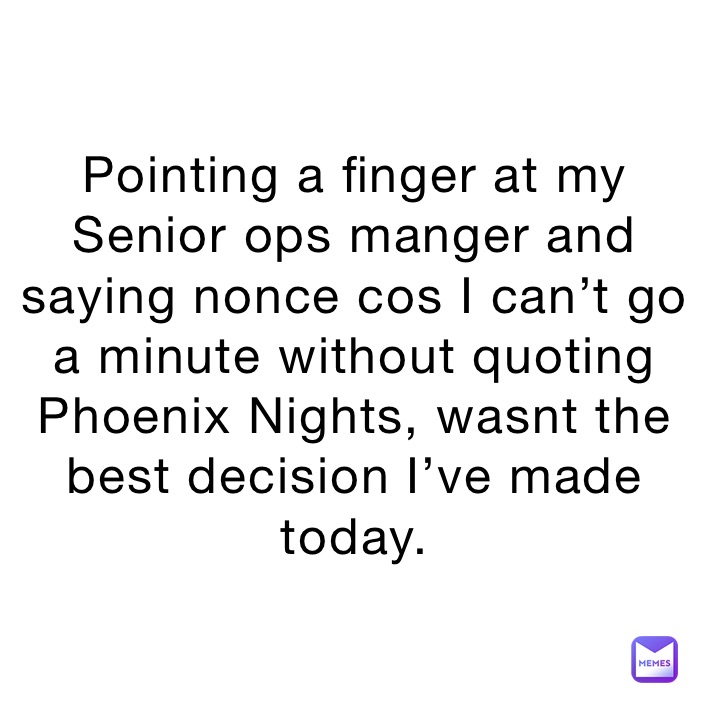 Pointing a finger at my Senior ops manger and saying nonce cos I can’t go a minute without quoting Phoenix Nights, wasnt the best decision I’ve made today.