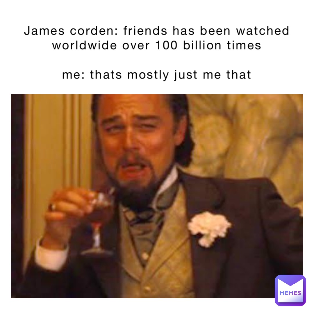 James Corden: Friends has been watched worldwide over 100 billion times

Me: Thats mostly just me that