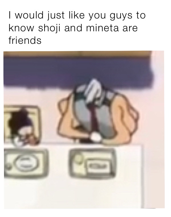 I would just like you guys to know shoji and mineta are friends