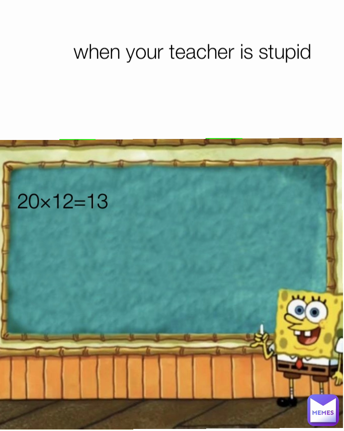 when your teacher is stupid 20×12=13