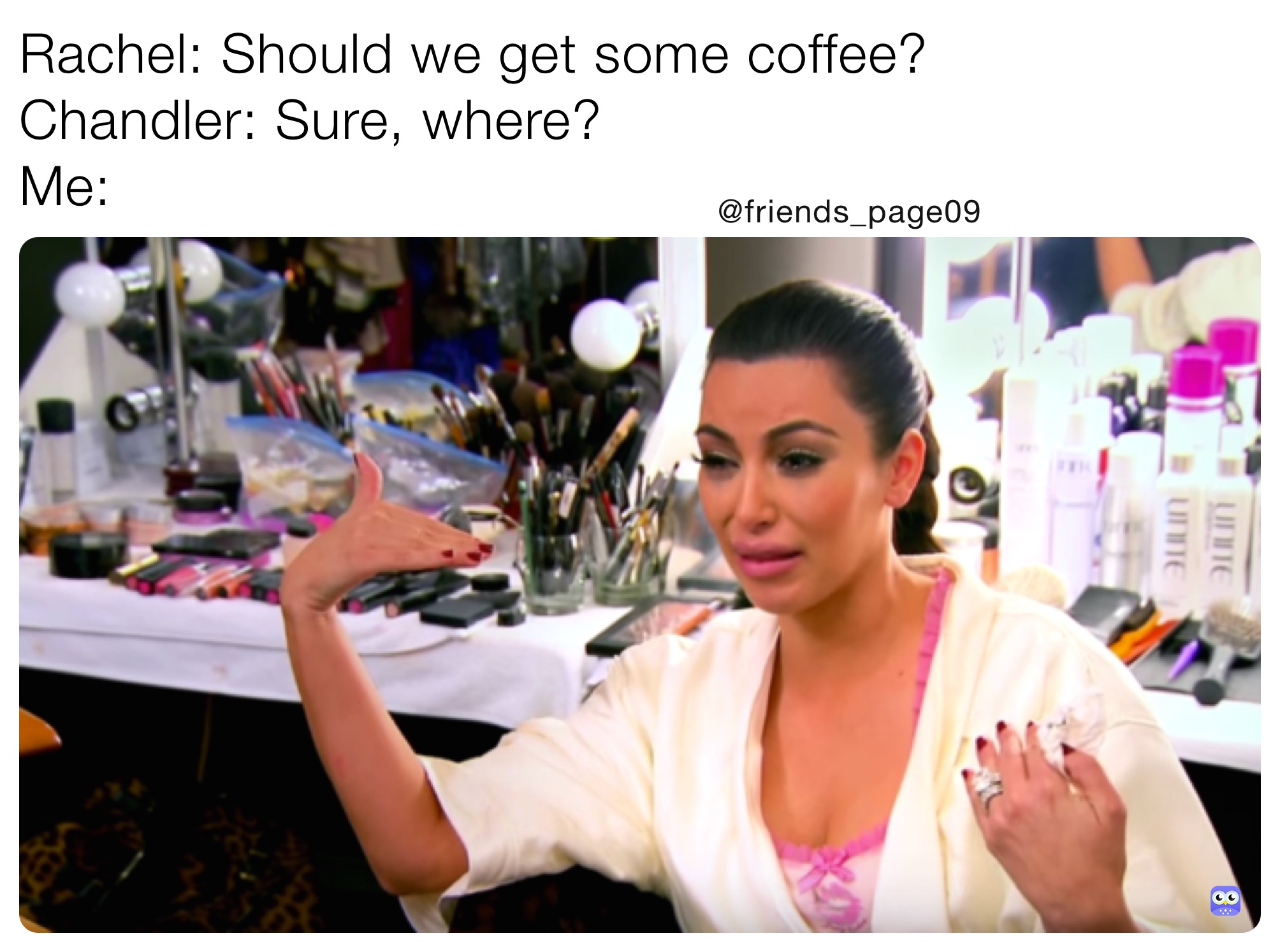 Rachel: Should we get some coffee?
Chandler: Sure, where?
Me: