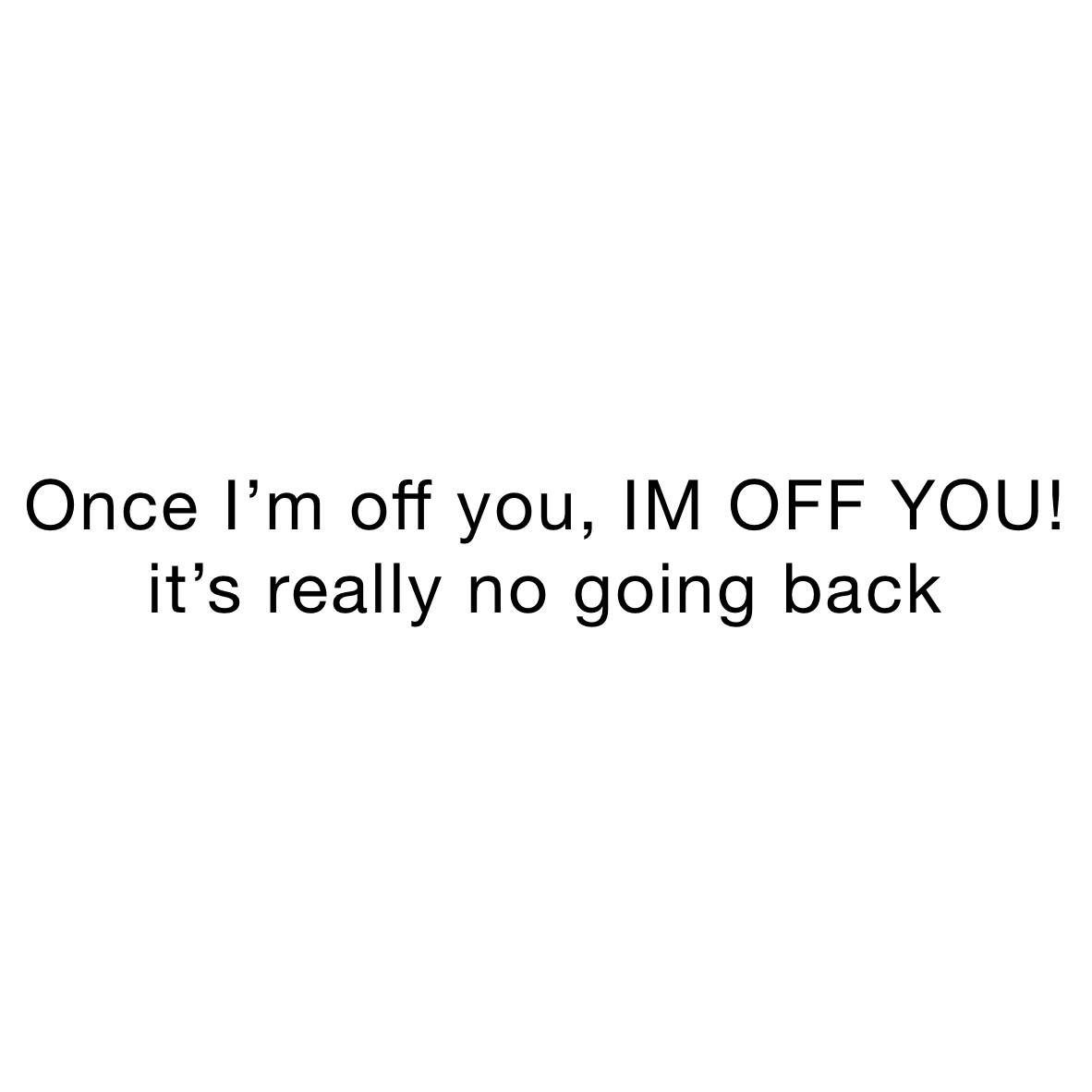 Once I’m off you, IM OFF YOU! it’s really no going back 