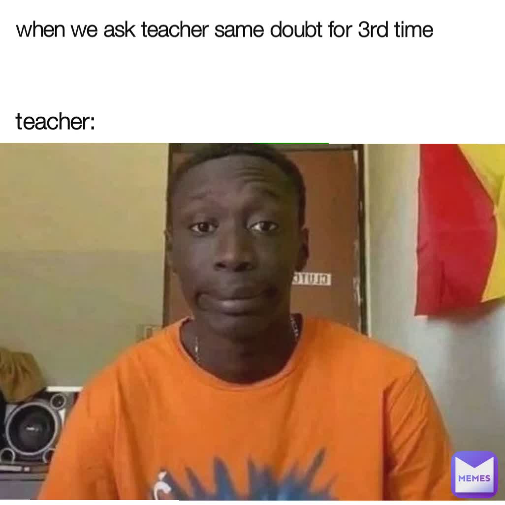 when we ask teacher same doubt for 3rd time  teacher: