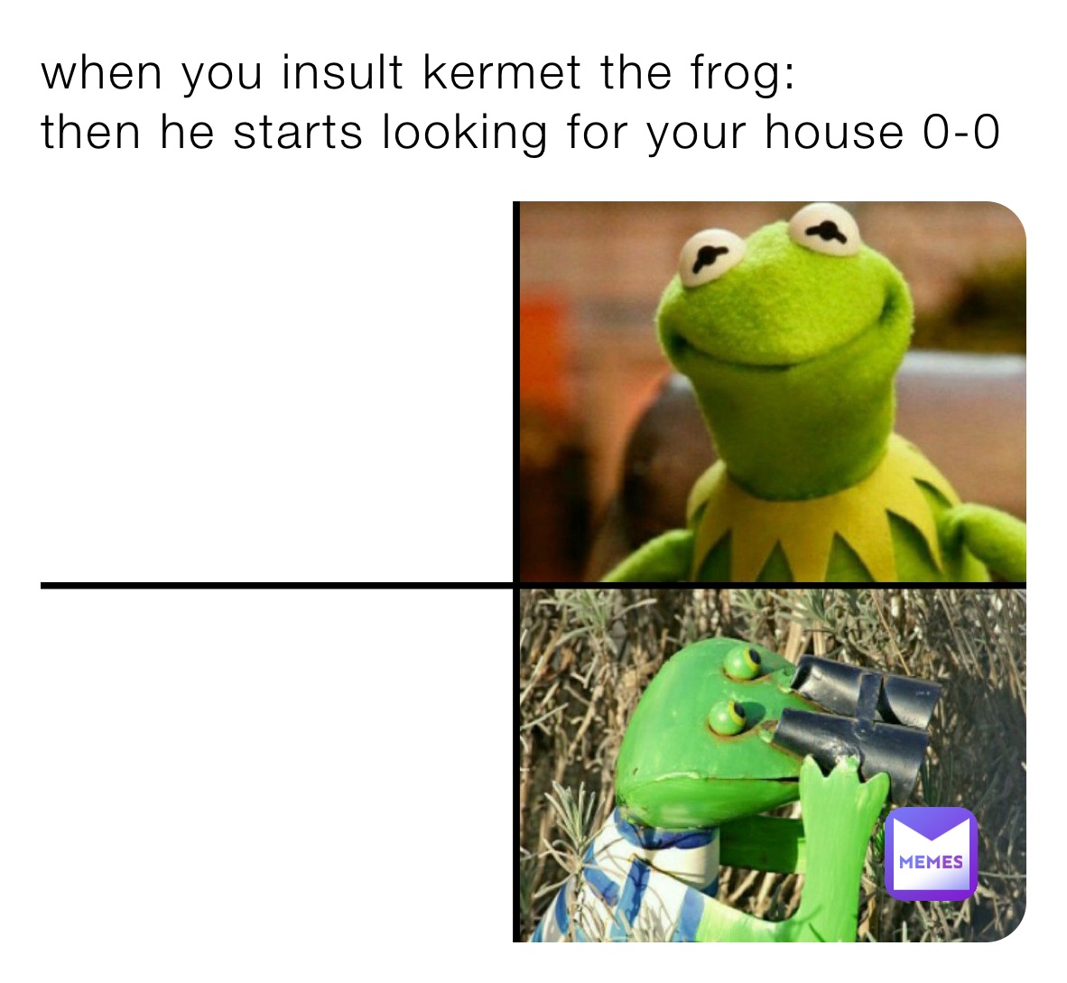 when you insult kermet the frog: 
then he starts looking for your house 0-0