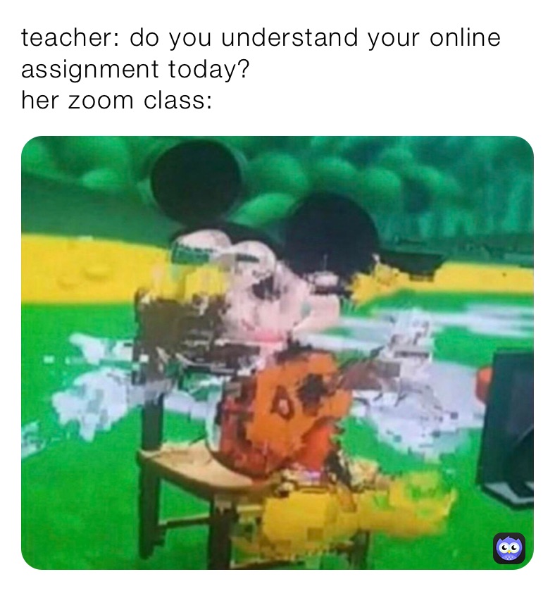 teacher: do you understand your online assignment today?
her zoom class: 