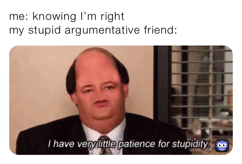 me: knowing I’m right 
my stupid argumentative friend: