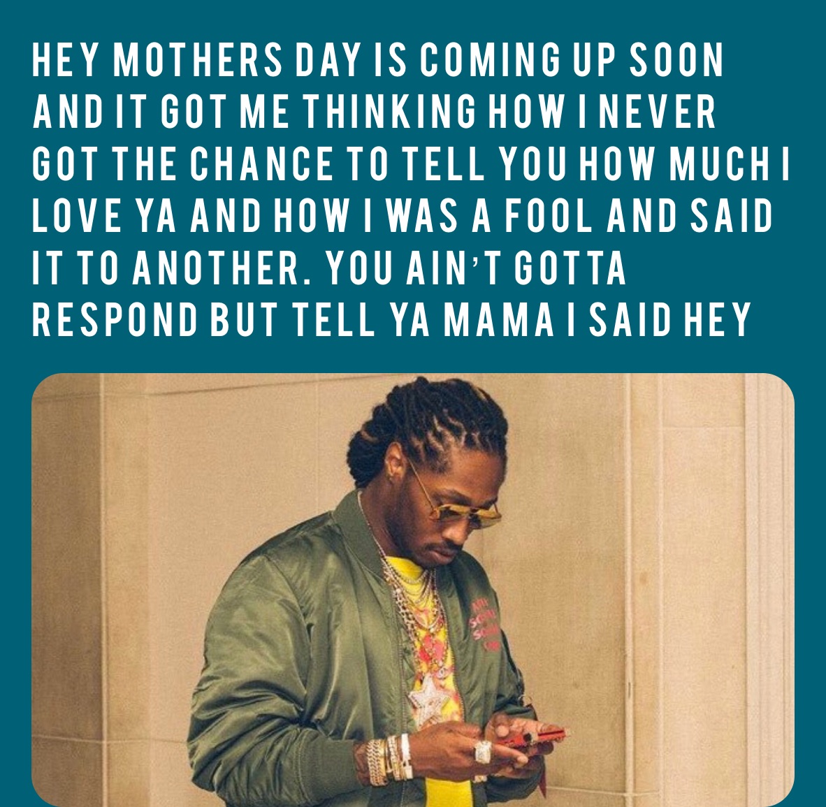 Hey Mothers Day is coming up soon and it got me thinking how I never got the chance to tell you how much I love ya and how I was a fool and said it to another. You ain’t gotta respond but tell ya mama I said hey