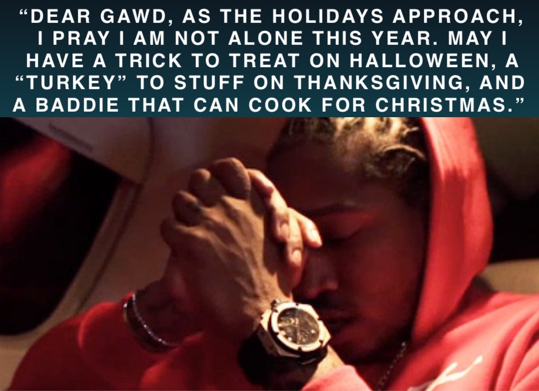 “Dear Gawd, as the Holidays approach, I PRAY I am not alone this year. May I have a TRICK to Treat on Halloween, a “Turkey” to stuff on Thanksgiving, and a baddie that can cook for Christmas.”