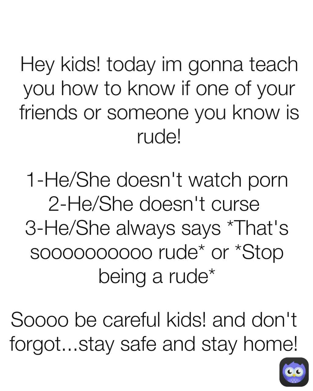 1-He/She doesn't watch porn
2-He/She doesn't curse 
3-He/She always says *That's soooooooooo rude* or *Stop being a rude* Soooo be careful kids! and don't forgot...stay safe and stay home! Hey kids! today im gonna teach you how to know if one of your friends or someone you know is rude!
