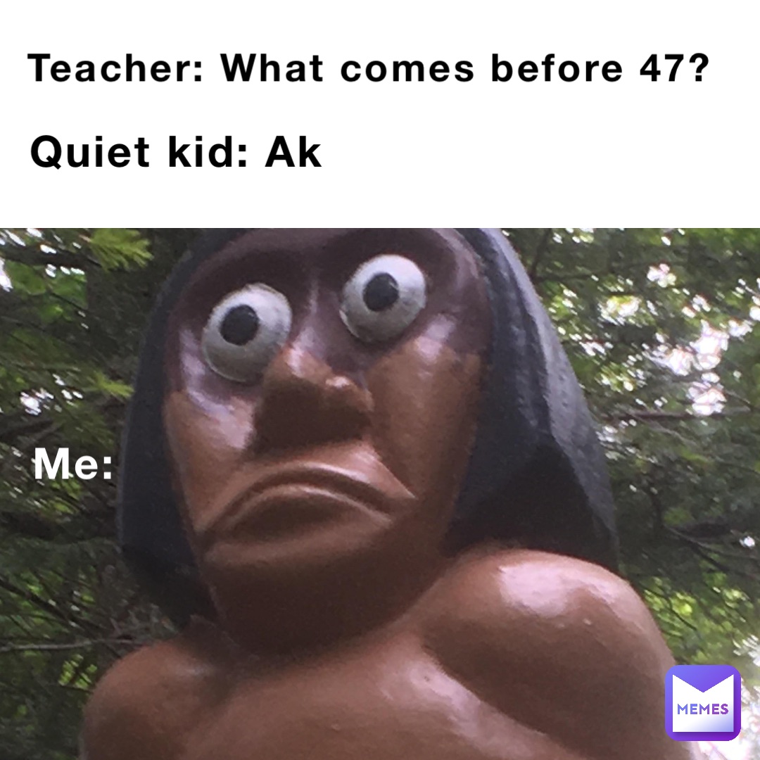 Teacher: What comes before 47? Quiet kid: Ak Me: