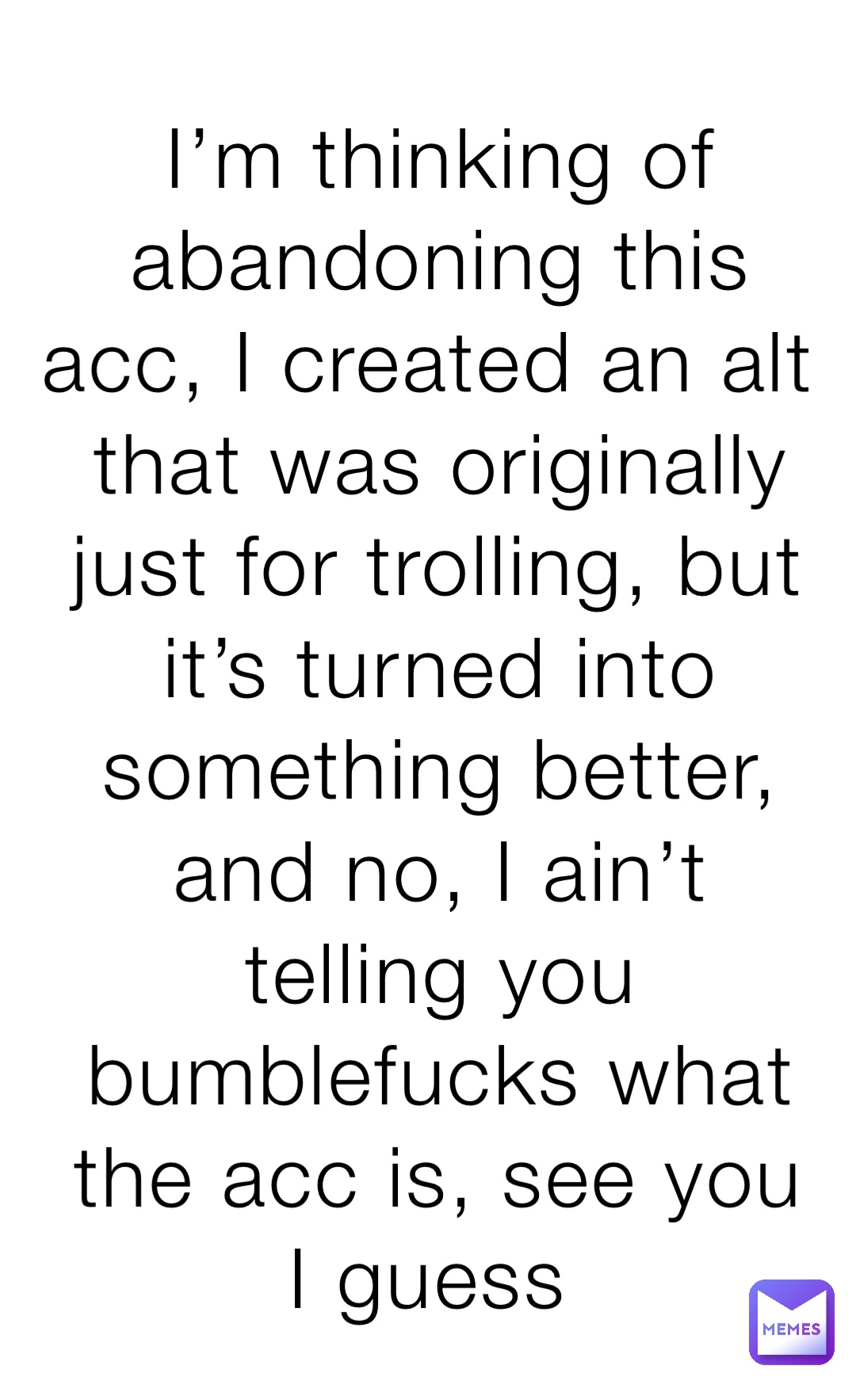 I’m thinking of abandoning this acc, I created an alt that was originally just for trolling, but it’s turned into something better, and no, I ain’t telling you bumblefucks what the acc is, see you I guess