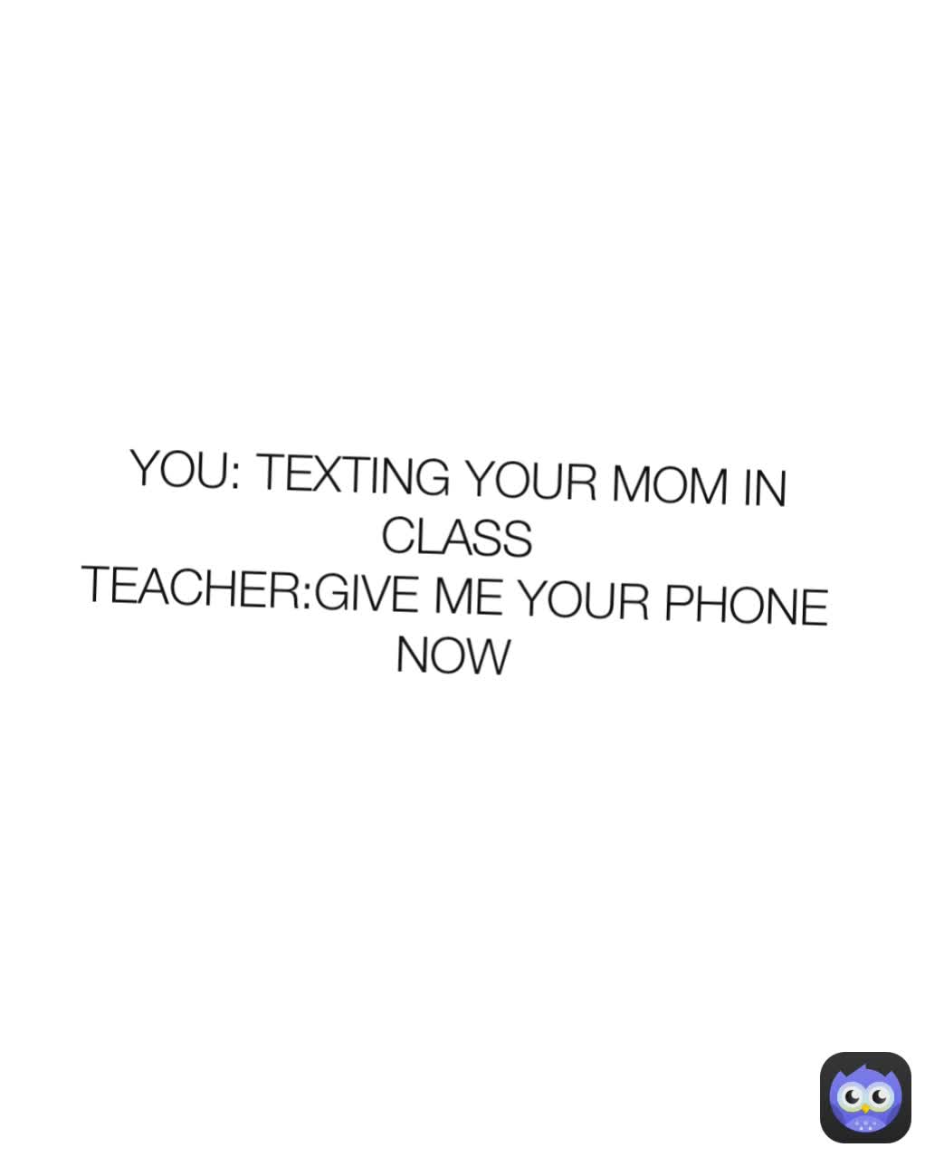 YOU: TEXTING YOUR MOM IN CLASS
TEACHER:GIVE ME YOUR PHONE NOW