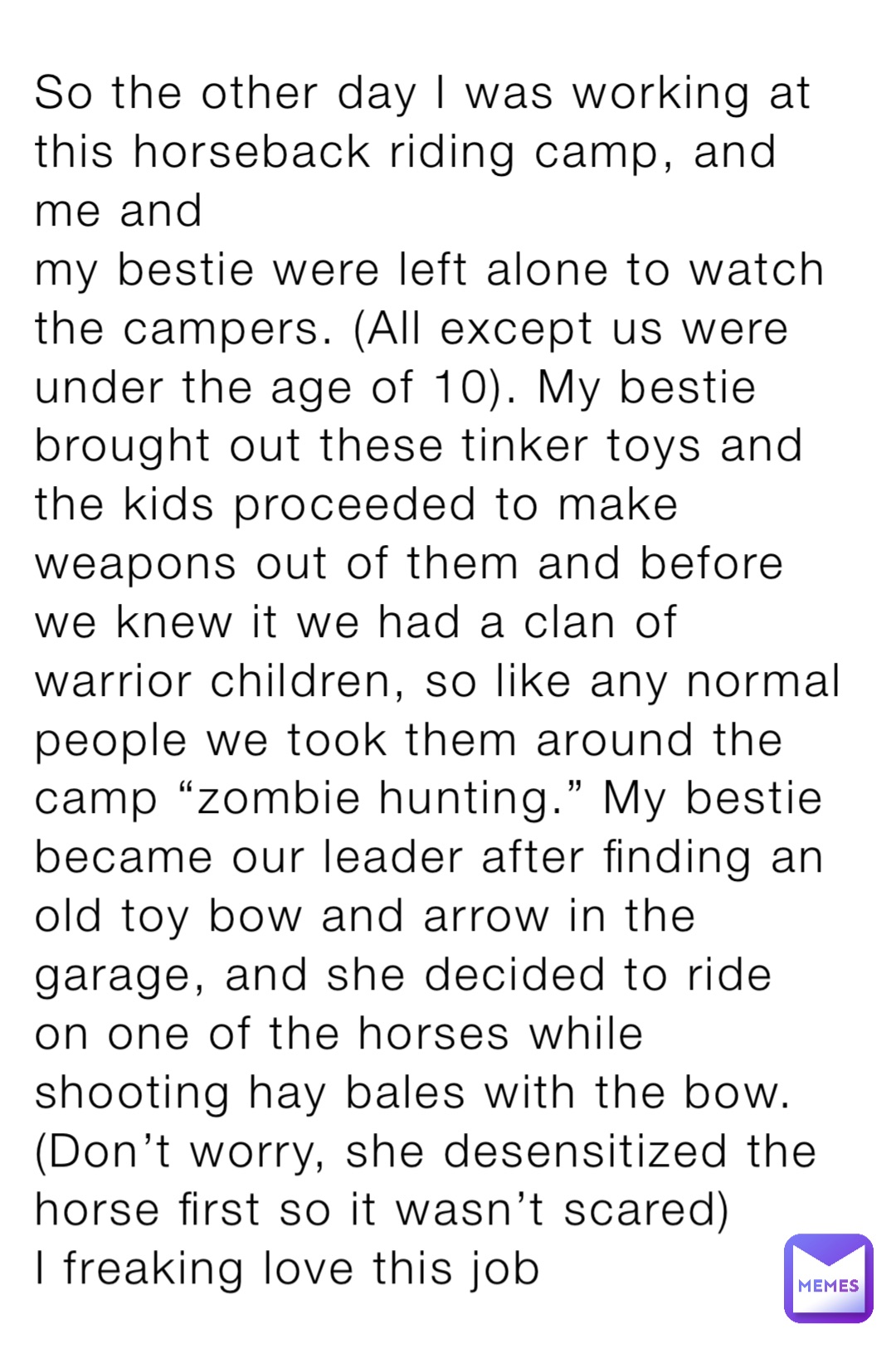 So the other day I was working at this horseback riding camp, and me and 
my bestie were left alone to watch the campers. (All except us were under the age of 10). My bestie brought out these tinker toys and the kids proceeded to make weapons out of them and before we knew it we had a clan of warrior children, so like any normal people we took them around the camp “zombie hunting.” My bestie became our leader after finding an old toy bow and arrow in the garage, and she decided to ride on one of the horses while shooting hay bales with the bow. (Don’t worry, she desensitized the horse first so it wasn’t scared)
I freaking love this job