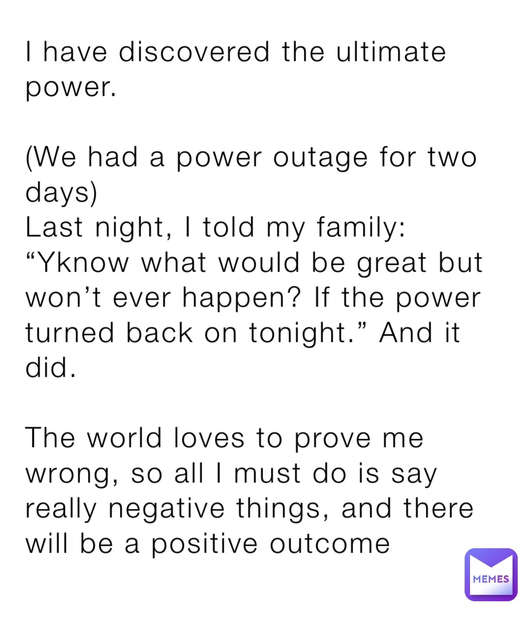 I have discovered the ultimate power.

(We had a power outage for two days)
Last night, I told my family: “Yknow what would be great but won’t ever happen? If the power turned back on tonight.” And it did. 

The world loves to prove me wrong, so all I must do is say really negative things, and there will be a positive outcome