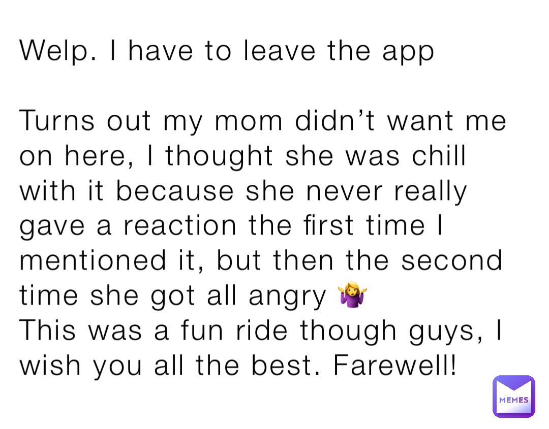 Welp. I have to leave the app

Turns out my mom didn’t want me on here, I thought she was chill with it because she never really gave a reaction the first time I mentioned it, but then the second time she got all angry 🤷‍♀️
This was a fun ride though guys, I wish you all the best. Farewell!