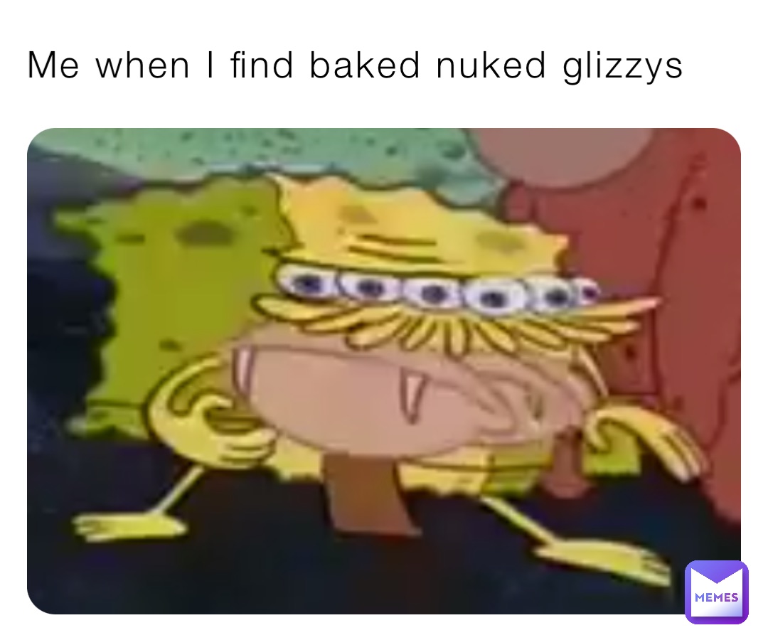 Me when I find baked nuked glizzys