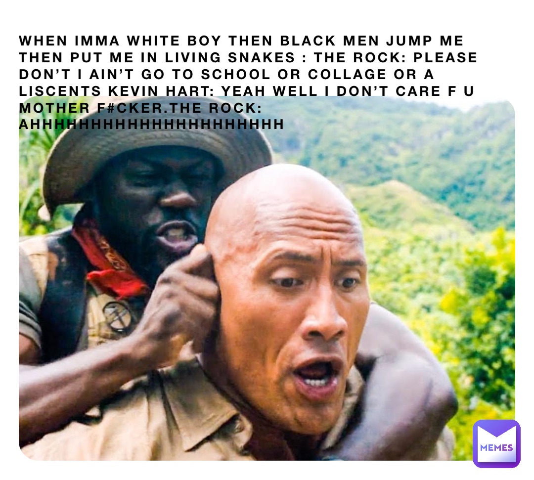 When imma white boy then black men jump me then put me in living snakes : the rock: please don’t I ain’t go to school or collage or a liscents Kevin hart: yeah well I don’t care f u mother f#cker.the rock: ahhhhhhhhhhhhhhhhhhhhh
