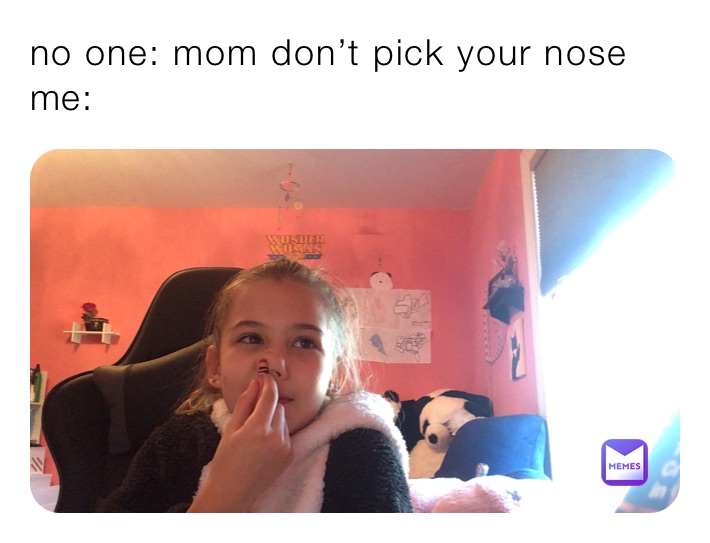 no one: mom don’t pick your nose 
me:
