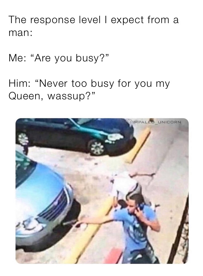 The response level I expect from a man:

Me: “Are you busy?”

Him: “Never too busy for you my Queen, wassup?”