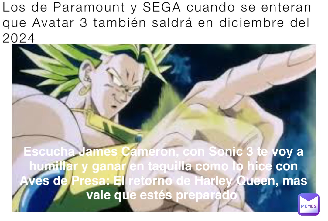 Los de Paramount y SEGA cuando se enteran que Avatar 3 también saldrá en diciembre del 2024 Escucha James Cameron, con Sonic 3 te voy a humillar y ganar en taquilla como lo hice con Aves de Presa: El retorno de Harley Queen, mas vale que estés preparado