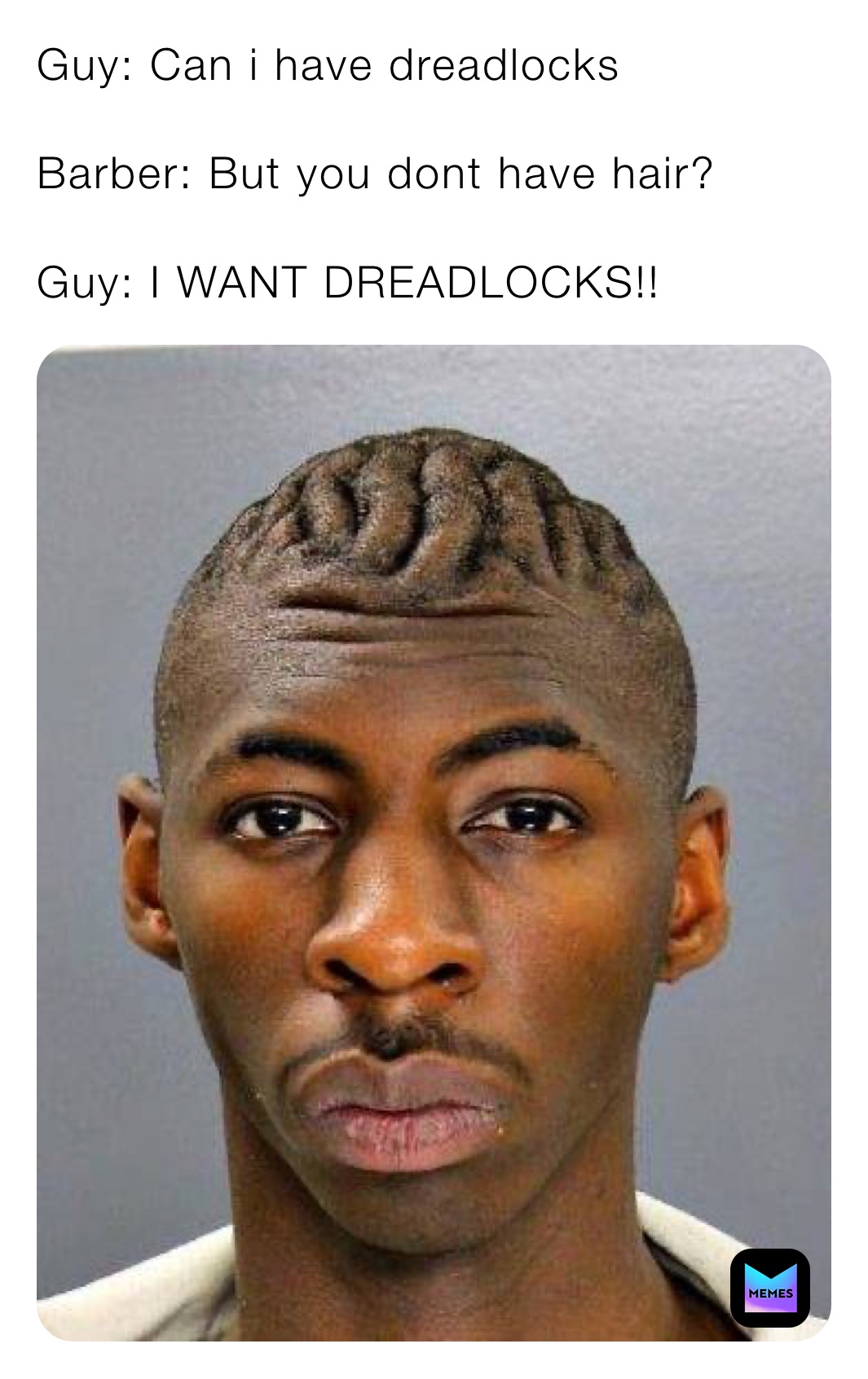 Guy: Can i have dreadlocks 

Barber: But you dont have hair?

Guy: I WANT DREADLOCKS!!