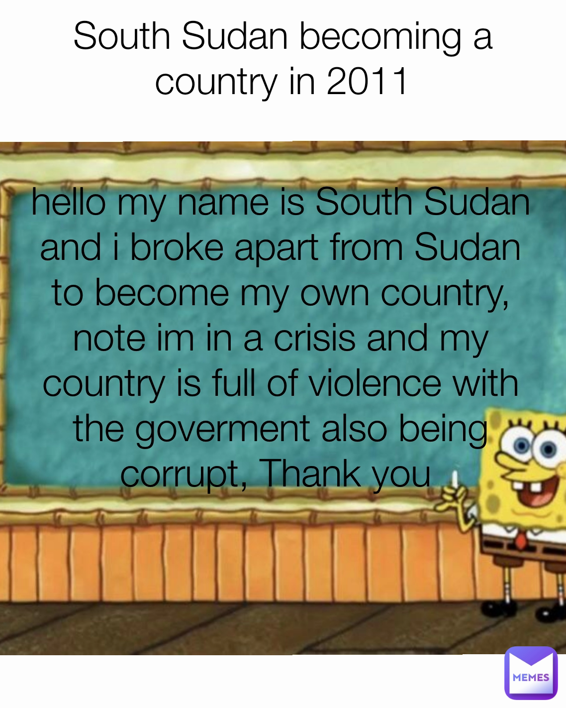 hello my name is South Sudan and i broke apart from Sudan to become my own country, note im in a crisis and my country is full of violence with the goverment also being corrupt, Thank you  South Sudan becoming a country in 2011
