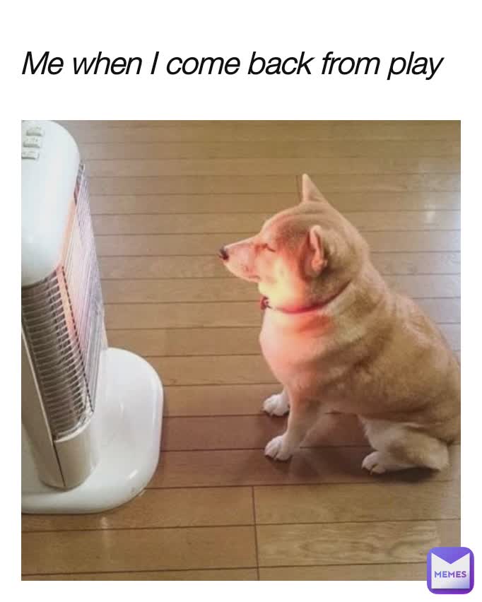 Me when I come back from play