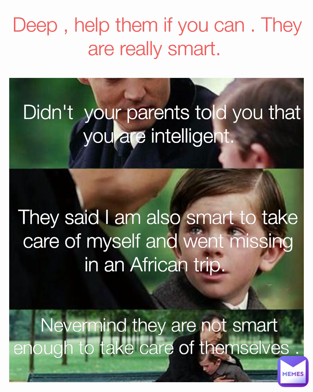 Nevermind they are not smart enough to take care of themselves .  Didn't  your parents told you that you are intelligent.  They said I am also smart to take care of myself and went missing in an African trip.  Deep , help them if you can . They are really smart. 