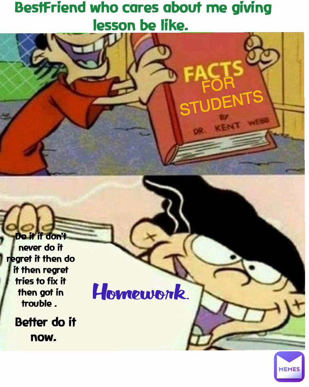 Homework.  FOR STUDENTS Do it if don't never do it regret it then do it then regret tries to fix it then got in trouble .  Better do it now.  BestFriend who cares about me giving lesson be like. 