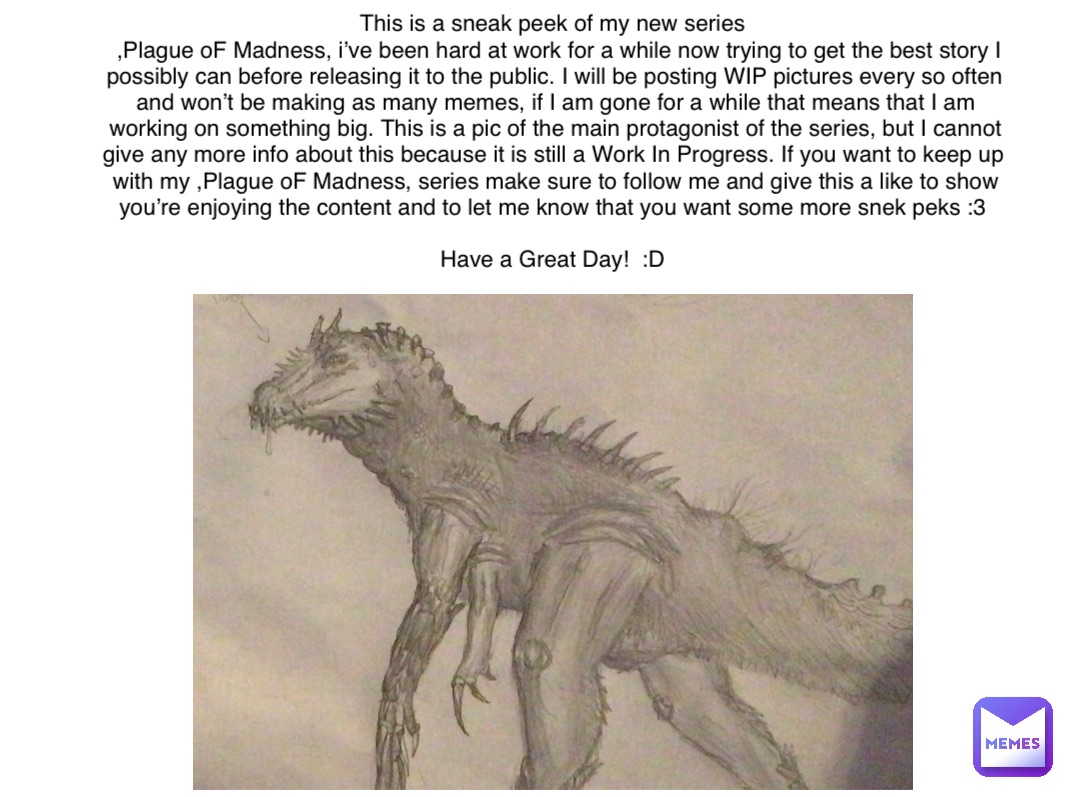 This is a sneak peek of my new series
 ,Plague oF Madness, i’ve been hard at work for a while now trying to get the best story I possibly can before releasing it to the public. I will be posting WIP pictures every so often and won’t be making as many memes, if I am gone for a while that means that I am working on something big. This is a pic of the main protagonist of the series, but I cannot give any more info about this because it is still a Work In Progress. If you want to keep up with my ,Plague oF Madness, series make sure to follow me and give this a like to show you’re enjoying the content and to let me know that you want some more snek peks :3

Have a Great Day!  :D