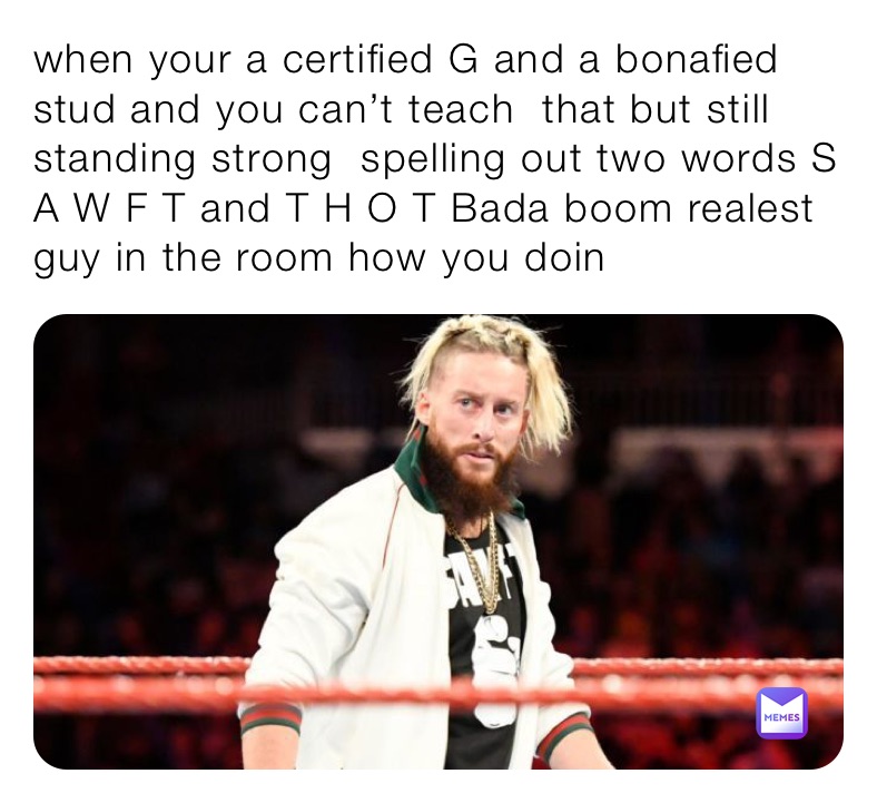 when your a certified G and a bonafied stud and you can’t teach  that but still standing strong  spelling out two words S  A W F T and T H O T Bada boom realest guy in the room how you doin 