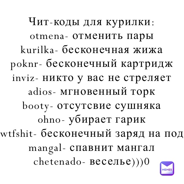 Чит-коды для курилки:
otmena- отменить пары
kurilka- бесконечная жижа
poknr- бесконечный картридж 
inviz- никто у вас не стреляет
adios- мгновенный торк 
booty- отсутсвие сушняка
ohno- убирает гарик
wtfshit- бесконечный заряд на под
mangal- спавнит мангал
chetenado- веселье)))0
