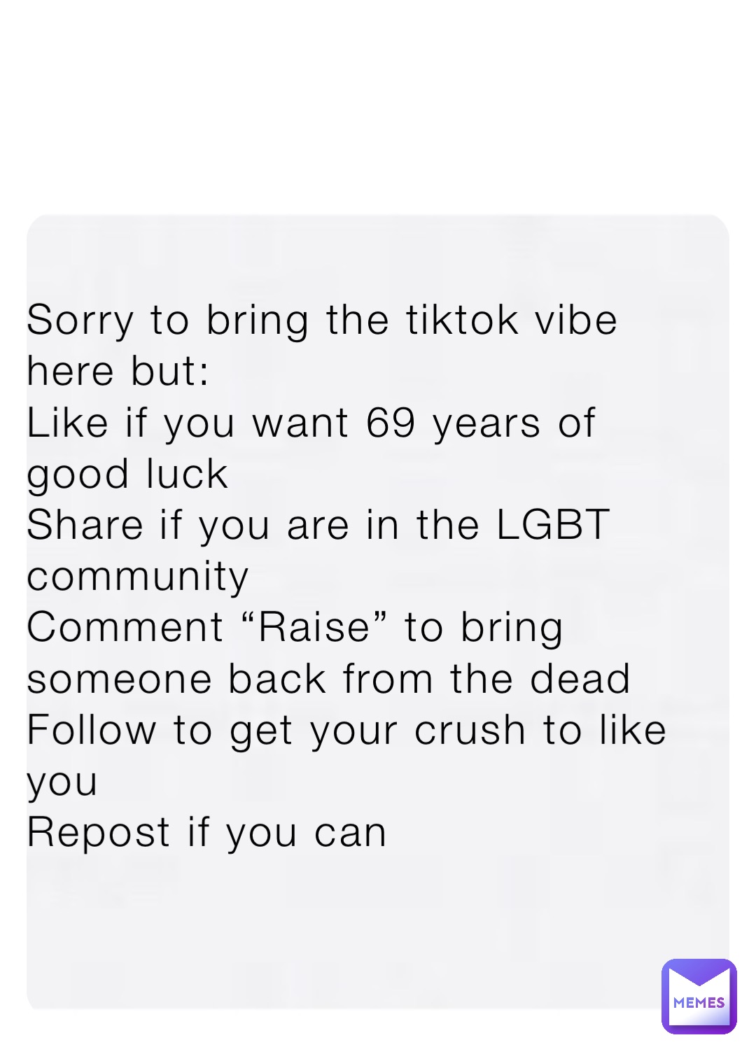 Sorry to bring the tiktok vibe here but:
Like if you want 69 years of good luck 
Share if you are in the LGBT community 
Comment “Raise” to bring someone back from the dead
Follow to get your crush to like you
Repost if you can