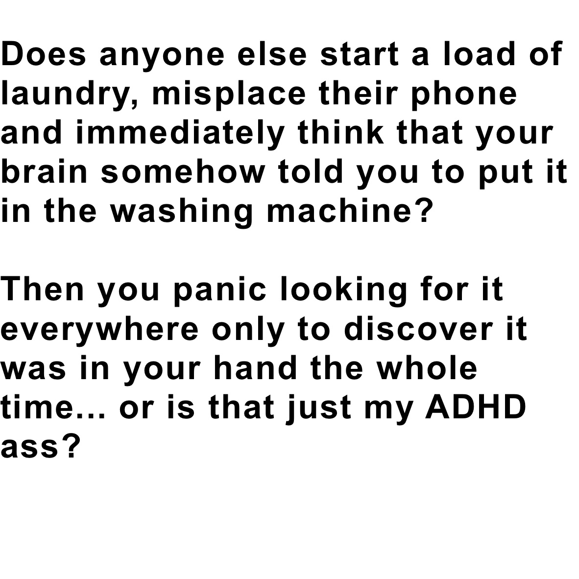 Does anyone else start a load of laundry, misplace their phone and immediately think that your brain somehow told you to put it in the washing machine?

Then you panic looking for it everywhere only to discover it was in your hand the whole time... or is that just my ADHD ass?

