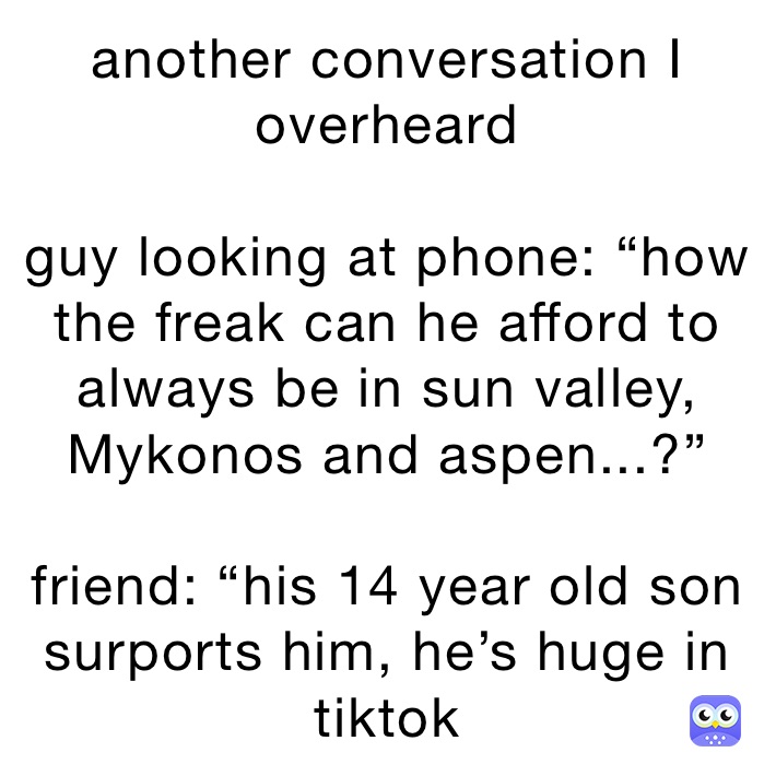 another conversation I overheard 

guy looking at phone: “how the freak can he afford to always be in sun valley, Mykonos and aspen...?”

friend: “his 14 year old son surports him, he’s huge in tiktok 