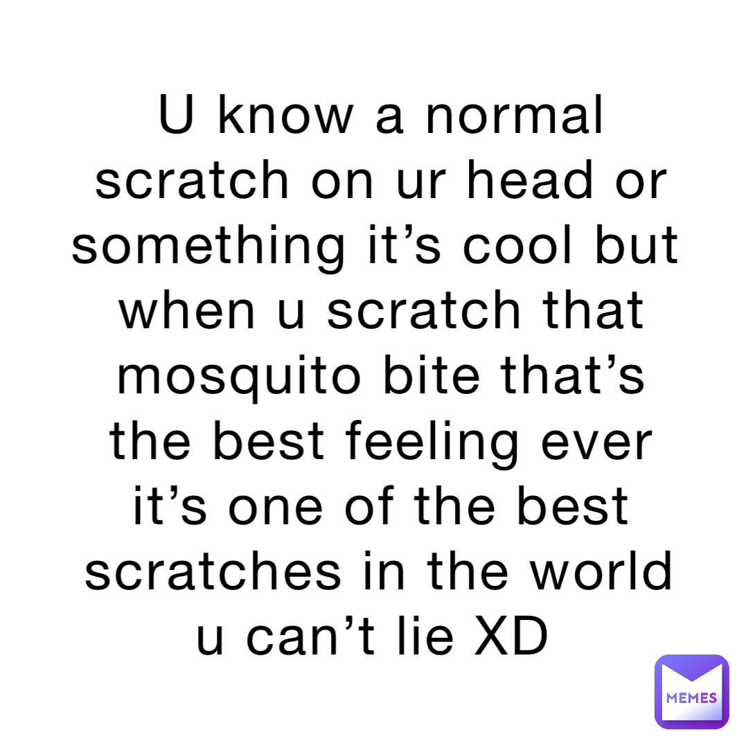 U know a normal scratch on ur head or something it’s cool but when u scratch that mosquito bite that’s the best feeling ever it’s one of the best scratches in the world u can’t lie XD