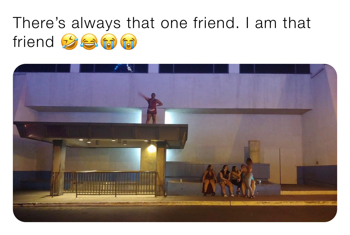 There’s always that one friend. I am that friend 🤣😂😭😭