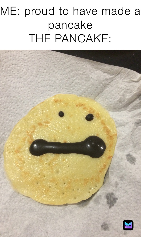 ME: proud to have made a pancake 
THE PANCAKE: